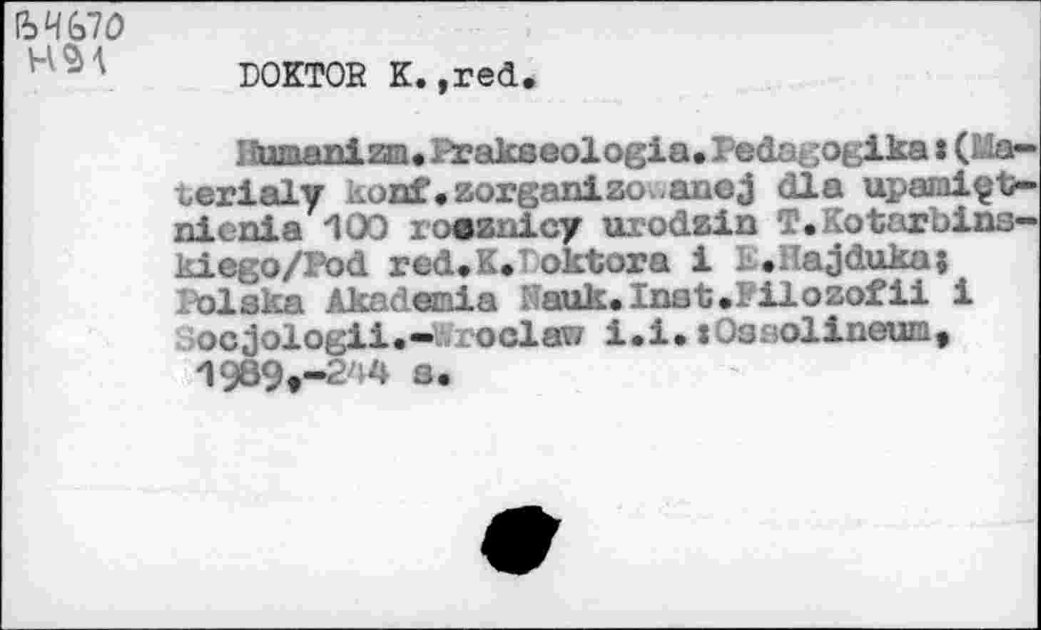 ﻿H SM
DOKTOR К.,red
Iïumanim. Prakseologia. Pedagogika : (Lia— wrialy iwDf. zorganizo .axicj dla upaniçt?-nicnia 100 x-oeznicy uiodzin T. otarbins-kiego/Pod red.K. oktora i : .Hajdukaj Iblska Akadenia Kauk.Inst.Iilozofii i ocjologii.-Wroclaw i.i.xOsaolineum, 1989t-244 s.